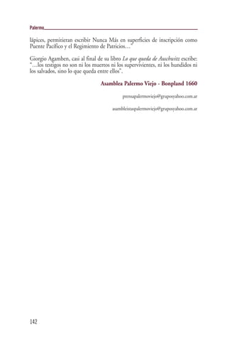 Palermo

lápices, permitieran escribir Nunca Más en superficies de inscripción como
Puente Pacífico y el Regimiento de Patricios…”

Giorgio Agamben, casi al final de su libro Lo que queda de Auschwitz escribe:
“…los testigos no son ni los muertos ni los supervivientes, ni los hundidos ni
los salvados, sino lo que queda entre ellos”.

                                 Asamblea Palermo Viejo - Bonpland 1660
                                           prensapalermoviejo@gruposyahoo.com.ar

                                      asambleistaspalermoviejo@gruposyahoo.com.ar




142
 