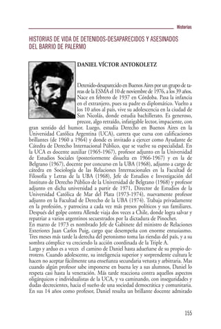 Historias

HISTORIAS DE VIDA DE DETENIDOS-DESAPARECIDOS Y ASESINADOS
DEL BARRIO DE PALERMO

                        DANIEL VÍCTOR ANTOKOLETZ


                        Detenido-desaparecido en Buenos Aires por un grupo de ta-
                        reas de la ESMA el 10 de noviembre de 1976, a los 39 años.
                        Nace en febrero de 1937 en Córdoba. Pasa la infancia
                        en el extranjero, pues su padre es diplomático. Vuelto a
                        los 10 años al país, vive su adolescencia en la ciudad de
                        San Nicolás, donde estudia bachillerato. Es generoso,
                        precoz, algo retraído, infatigable lector, impaciente, con
gran sentido del humor. Luego, estudia Derecho en Buenos Aires en la
Universidad Católica Argentina (UCA), carrera que cursa con calificaciones
brillantes (de 1960 a 1964) y donde es invitado a ejercer como Ayudante de
Cátedra de Derecho Internacional Público, que se vuelve su especialidad. En
la UCA es docente auxiliar (1965-1967), profesor adjunto en la Universidad
de Estudios Sociales (posteriormente disuelta en 1966-1967) y en la de
Belgrano (1967), docente por concurso en la UBA (1968), adjunto a cargo de
cátedra en Sociología de las Relaciones Internacionales en la Facultad de
Filosofía y Letras de la UBA (1968), Jefe de Estudios e Investigación del
Instituto de Derecho Público de la Universidad de Belgrano (1968) y profesor
adjunto en dicha universidad a partir de 1971, Director de Estudios de la
Universidad Católica de Mar del Plata (1973-1974), nuevamente profesor
adjunto en la Facultad de Derecho de la UBA (1974). Trabaja privadamente
en la profesión, y patrocina a cada vez más presos políticos y sus familiares.
Después del golpe contra Allende viaja dos veces a Chile, donde logra salvar y
repatriar a varios argentinos secuestrados por la dictadura de Pinochet.
En marzo de 1973 es nombrado Jefe de Gabinete del ministro de Relaciones
Exteriores Juan Carlos Puig, cargo que desempeña con enorme entusiasmo.
Tres meses más tarde la derecha del peronismo toma las riendas del país, y a su
sombra cómplice va creciendo la acción coordinada de la Triple A.
Largo y arduo es a veces el camino de Daniel hasta adueñarse de su propio de-
rrotero. Cuando adolescente, su inteligencia superior y sorprendente cultura le
hacen no aceptar fácilmente una enseñanza secundaria vetusta y arbitraria. Mas
cuando algún profesor sabe imponerse en buena ley a sus alumnos, Daniel lo
respeta casi hasta la veneración. Más tarde reacciona contra aquellos aspectos
oligárquicos e individualistas de la UCA, y va caminando, con inseguridades y
dudas decrecientes, hacia el sueño de una sociedad democrática y comunitaria.
En sus 14 años como profesor, Daniel resulta un brillante docente admirado


                                                                              155
 