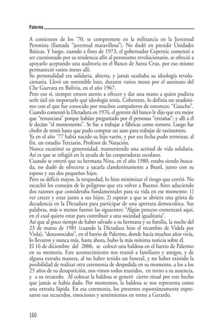 Palermo

A comienzos de los '70, se compromete en la militancia en la Juventud
Peronista (llamada “juventud maravillosa”). No dudó en presidir Unidades
Básicas. Y luego, cuando a fines de 1973, el gobernador Cepernic comenzó a
ser cuestionado por su tendencia afín al peronismo revolucionario, se ofreció a
apoyarlo aceptando una auditoría en el Banco de Santa Cruz, por eso mismo
permaneció varios meses allí.
Su personalidad era solidaria, abierta, y jamás ocultaba su ideología revolu-
cionaria. Llevó un ostensible luto, durante varios meses por el asesinato del
Che Guevara en Bolivia, en el año 1967.
Pero eso sí, siempre estuvo atento a ofrecer y dar una mano a quien pudiera
serle útil sin importarle qué ideología tenía. Coherente, lo definía un seudóni-
mo con el que fue conocido por muchos compañeros de entonces: “Gaucho”.
Cuando comenzó la Dictadura en 1976, el gerente del banco le dijo que era mejor
que “renunciara” porque habían preguntado por él personas “extrañas”; y allí a él
le decían “el montonerito”. Se fue a trabajar a fábricas como tornero. Luego fue
chofer de remis hasta que pudo comprar un auto para trabajar de taximetrero.
Ya en el año ‘77 había nacido su hijo varón, y por esa fecha pudo terminar, al
fin, un estudio Terciario, Profesor de Natación.
Nunca escatimó su generosidad, manteniendo una actitud de vida solidaria.
Así es que se refugió en la ayuda de las cooperadoras escolares.
Cuando se enteró que su hermana Nina, en el año 1980, estaba siendo busca-
da, no dudó de ofrecerse a sacarla clandestinamente a Brasil, junto con su
esposo y sus dos pequeños hijos.
Pero su déficit mayor, la terquedad, lo hizo minimizar el riesgo que corrió. No
escuchó los consejos de lo peligroso que era volver a Buenos Aires aduciendo
dos razones que consideraba fundamentales para su vida en ese momento: 1)
ver crecer y estar junto a sus hijos; 2) esperar a que se abriera una grieta de
decadencia en la Dictadura para participar de una apertura democrática. Sus
palabras, más o menos fueron las siguientes: “Algún proceso comenzará aquí,
en el cual quiero estar para contribuir a una sociedad igualitaria”.
Así que al poco tiempo de haber salvado a su hermana y su familia, la noche del
23 de marzo de 1981 (cuando la Dictadura hizo el recambio de Videla por
Viola), “desconocidos”, en el barrio de Palermo, donde hacía muchos años vivía,
lo llevaron y nunca más, hasta ahora, hubo la más mínima noticia sobre él.
El 16 de diciembre del 2006, se colocó una baldosa en el barrio de Palermo
en su memoria. Este acontecimiento nos reunió a familiares y amigos, y de
alguna extraña manera, al no haber tenido un funeral, y no haber existido la
posibilidad de realizar otra ceremonia de despedida en su momento, a los a los
25 años de su desaparición, nos vimos todos reunidos, en torno a su ausencia,
y a su recuerdo. Al colocar la baldosa se generó cierto ritual por este hecho
que jamás se había dado. Por momentos, la baldosa se nos representa como
una extraña lápida. En esa ceremonia, los presentes espontáneamente expre-
saron sus recuerdos, emociones y sentimientos en torno a Gerardo.


160
 
