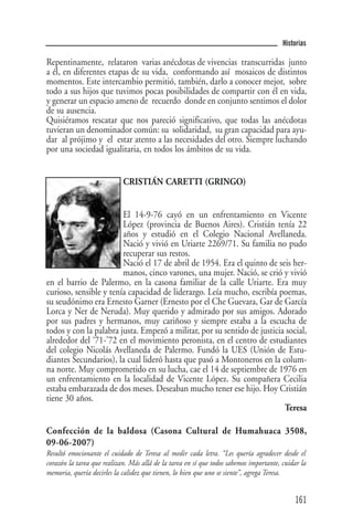 Historias

Repentinamente, relataron varias anécdotas de vivencias transcurridas junto
a él, en diferentes etapas de su vida, conformando así mosaicos de distintos
momentos. Este intercambio permitió, también, darlo a conocer mejor, sobre
todo a sus hijos que tuvimos pocas posibilidades de compartir con él en vida,
y generar un espacio ameno de recuerdo donde en conjunto sentimos el dolor
de su ausencia.
Quisiéramos rescatar que nos pareció significativo, que todas las anécdotas
tuvieran un denominador común: su solidaridad, su gran capacidad para ayu-
dar al prójimo y el estar atento a las necesidades del otro. Siempre luchando
por una sociedad igualitaria, en todos los ámbitos de su vida.


                            CRISTIÁN CARETTI (GRINGO)


                        El 14-9-76 cayó en un enfrentamiento en Vicente
                        López (provincia de Buenos Aires). Cristián tenía 22
                        años y estudió en el Colegio Nacional Avellaneda.
                        Nació y vivió en Uriarte 2269/71. Su familia no pudo
                        recuperar sus restos.
                        Nació el 17 de abril de 1954. Era el quinto de seis her-
                        manos, cinco varones, una mujer. Nació, se crió y vivió
en el barrio de Palermo, en la casona familiar de la calle Uriarte. Era muy
curioso, sensible y tenía capacidad de liderazgo. Leía mucho, escribía poemas,
su seudónimo era Ernesto Garner (Ernesto por el Che Guevara, Gar de García
Lorca y Ner de Neruda). Muy querido y admirado por sus amigos. Adorado
por sus padres y hermanos, muy cariñoso y siempre estaba a la escucha de
todos y con la palabra justa. Empezó a militar, por su sentido de justicia social,
alrededor del ‘71-’72 en el movimiento peronista, en el centro de estudiantes
del colegio Nicolás Avellaneda de Palermo. Fundó la UES (Unión de Estu-
diantes Secundarios), la cual lideró hasta que pasó a Montoneros en la colum-
na norte. Muy comprometido en su lucha, cae el 14 de septiembre de 1976 en
un enfrentamiento en la localidad de Vicente López. Su compañera Cecilia
estaba embarazada de dos meses. Deseaban mucho tener ese hijo. Hoy Cristián
tiene 30 años.
                                                                          Teresa

Confección de la baldosa (Casona Cultural de Humahuaca 3508,
09-06-2007)
Resultó emocionante el cuidado de Teresa al medir cada letra. “Les quería agradecer desde el
corazón la tarea que realizan. Más allá de la tarea en sí que todos sabemos importante, cuidar la
memoria, quería decirles la calidez que tienen, lo bien que uno se siente”, agrega Teresa.


                                                                                            161
 