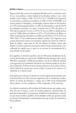 BALDOSAS X la Memoria

Algunos datos dan cuenta de la magnitud del daño social y económico causa-
do por estas políticas, mucho después de la dictadura militar y que, como
modelo, recién colapsó en 2001. En 1974 el 7% (1.750.000) de los argentinos
se encontraba en condiciones de pobreza, en 2002, el 56% (19.800.000); en el
mismo período el desempleo y el subempleo crecieron desde un 6% histórico
al 21,5% de desocupación abierta, un 20% de subocupación y más del 30,5%
de trabajadores precarios o en negro. La brecha entre el 10% más pobre y el
10% más rico pasó de 12 veces en 1974 a 29 veces en 2004. La deuda externa
creció de 7.800 millones de dólares en 1975 a 170 mil millones de dólares en
2004; la participación del salario en el PBI cayó del 48% en 1974 al 32% en
2002. Hubo 70 mil establecimientos fabriles cerrados. Una Argentina cuyos
sectores dominantes tenían en el extranjero capitales por menos de 3.500 mi-
llones de dólares, contra más de 100 mil millones de dólares treinta años
después. Los datos eximen de comentarios sobre la brutal concentración y cen-
tralización de capitales que se operó en ese proceso de trasvasamiento de la
masa salarial a la del capital.

Esto significó, en términos represivos, más de 500 centros clandestinos de de-
tención diseminados por todo el país, 30.000 detenidos-desaparecidos, más de
500 chicos apropiados, 10.000 presos políticos, más de un millón de exiliados
y una gran parte de la población afectada de muy diversos modos en sus dere-
chos y libertades, el deterioro de los sistemas educativo y de la salud, la desnu-
trición infantil, las muertes por causas evitables, el pasaje de lo colectivo a lo
individual en el ideario social.

Esto explica por sí solo que el objetivo no eran las organizaciones armadas, sino
la desarticulación de toda estructura organizativa de la sociedad que pudiese
ofrecer un núcleo de resistencia, y explica que el 30% de los desaparecidos
fueran obreros, el 21%, estudiantes, el 18%, empleados, el 6%, docentes.

Los objetivos económicos del terrorismo de Estado creemos que explican, tam-
bién, por qué el sistema, a través de sucesivos gobiernos constitucionales, les
garantizó la impunidad a los represores; ni hablar de los beneficiarios económi-
cos que tienen nombre y apellido o de los cómplices civiles que aportaron desde
sus puestos de funcionarios o comunicadores para que el plan de exterminio se
llevara adelante.


16
 