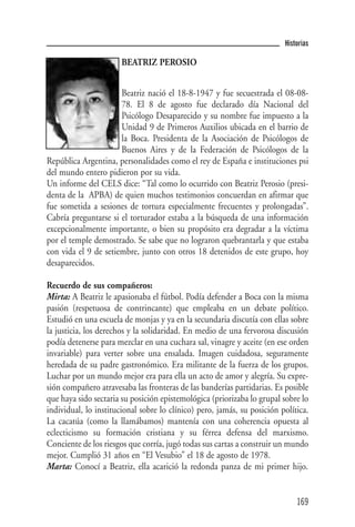 Historias

                       BEATRIZ PEROSIO


                      Beatriz nació el 18-8-1947 y fue secuestrada el 08-08-
                      78. El 8 de agosto fue declarado día Nacional del
                      Psicólogo Desaparecido y su nombre fue impuesto a la
                      Unidad 9 de Primeros Auxilios ubicada en el barrio de
                      la Boca. Presidenta de la Asociación de Psicólogos de
                      Buenos Aires y de la Federación de Psicólogos de la
República Argentina, personalidades como el rey de España e instituciones psi
del mundo entero pidieron por su vida.
Un informe del CELS dice: “Tal como lo ocurrido con Beatriz Perosio (presi-
denta de la APBA) de quien muchos testimonios concuerdan en afirmar que
fue sometida a sesiones de tortura especialmente frecuentes y prolongadas”.
Cabría preguntarse si el torturador estaba a la búsqueda de una información
excepcionalmente importante, o bien su propósito era degradar a la víctima
por el temple demostrado. Se sabe que no lograron quebrantarla y que estaba
con vida el 9 de setiembre, junto con otros 18 detenidos de este grupo, hoy
desaparecidos.

Recuerdo de sus compañeros:
Mirta: A Beatriz le apasionaba el fútbol. Podía defender a Boca con la misma
pasión (respetuosa de contrincante) que empleaba en un debate político.
Estudió en una escuela de monjas y ya en la secundaria discutía con ellas sobre
la justicia, los derechos y la solidaridad. En medio de una fervorosa discusión
podía detenerse para mezclar en una cuchara sal, vinagre y aceite (en ese orden
invariable) para verter sobre una ensalada. Imagen cuidadosa, seguramente
heredada de su padre gastronómico. Era militante de la fuerza de los grupos.
Luchar por un mundo mejor era para ella un acto de amor y alegría. Su expre-
sión compañero atravesaba las fronteras de las banderías partidarias. Es posible
que haya sido sectaria su posición epistemológica (priorizaba lo grupal sobre lo
individual, lo institucional sobre lo clínico) pero, jamás, su posición política.
La cacatúa (como la llamábamos) mantenía con una coherencia opuesta al
eclecticismo su formación cristiana y su férrea defensa del marxismo.
Conciente de los riesgos que corría, jugó todas sus cartas a construir un mundo
mejor. Cumplió 31 años en “El Vesubio” el 18 de agosto de 1978.
Marta: Conocí a Beatriz, ella acarició la redonda panza de mi primer hijo.


                                                                             169
 