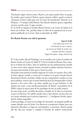 Palermo

Transitamos algún camino juntas. Beatriz, ¿con quién puedo hacer un grupo
de estudios ¿qué te parece? Beatriz, quiero empezar análisis, ¿quién te parece?
¿Tomamos la Facu? ¿Qué pasa con el Centro de Estudiantes? ¡Pararon en el
Hospital…! Y siempre estaba Beatriz. Para discutir, disentir, apoyar, resguardar,
orientar, sacudir, amar. Y sigue estando...
El 13-10-05 se impone el nombre Beatriz Perosio a un Centro de Salud en el
barrio de La Boca. Van, párrafos abajo, el relato de la experiencia de su com-
pañero publicado en la revista Topía en diciembre de 2005.

Por Beatriz Perosio: con vida la queremos
                                                                     Jorge R. Sevilla
                                                        A las aladas almas de las rosas
                                                     del almendro de nata te requiero,
                                              que tenemos que hablar de muchas cosas,
                                                      compañero del alma, compañero
                                             Miguel Hernández - Elegía a Ramón Sijé

El 13 de octubre (día del Psicólogo), en un sencillo acto se puso el nombre de
Beatriz Perosio al Centro de Salud Nº 9 de la Ciudad de Buenos Aires, situa-
do en el barrio de la Boca. Ante un auditorio no tan uniformemente entrado
en años como cabría suponer, fueron tomando la palabra distintos funciona-
rios para auto-ensalzar lo bien que se hacen las cosas.
Alcanzaba como prueba el nombre impuesto al Centro en cuestión. Pese a ello,
el único aplauso cerrado y sincero de la mañana se lo ganó Graciela Perosio
(hermana de Beatriz, invitada a hablar casi por compromiso) cuando, en muy
pocas palabras, sostuvo que el mejor homenaje hacia los desaparecidos es hacer
aparecer y dar nueva vida a sus ideas, aquello por lo que luchaban. A ello
apuesta este texto: a una sencilla presentación de Beatriz, la presidenta de la
APBA a quien la mayor parte de los psicólogos de hoy no pudo conocer.
Era una mujer joven, no había alcanzado a cumplir sus 31 años en el momen-
to que se la llevaron. De cabello castaño claro y ojos celestes; no muy alta; con
un cuerpo trabajado por la práctica deportiva […] inteligencia lúcida; capaci-
dad de trabajo inagotable…
Como psicóloga, se inició en un colegio de Ascensión, un pequeño pueblo de
campo ubicado cerca de Junín. Los directivos se proponían trabajar para una
educación liberadora en lugar de enciclopedista y autoritaria. Beatriz pasaba
allá dos días por semana y cumplía la función de analista institucional.


170
 