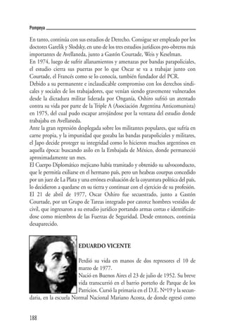 Pompeya

En tanto, continúa con sus estudios de Derecho. Consigue ser empleado por los
doctores Garelik y Slodsky, en uno de los tres estudios jurídicos pro-obreros más
importantes de Avellaneda, junto a Gastón Courtade, Weis y Keselman.
En 1974, luego de sufrir allanamientos y amenazas por bandas parapoliciales,
el estudio cierra sus puertas por lo que Oscar se va a trabajar junto con
Courtade, el Francés como se lo conocía, también fundador del PCR.
Debido a su permanente e inclaudicable compromiso con los derechos sindi-
cales y sociales de los trabajadores, que venían siendo gravemente vulnerados
desde la dictadura militar liderada por Onganía, Oshiro sufrió un atentado
contra su vida por parte de la Triple A (Asociación Argentina Anticomunista)
en 1975, del cual pudo escapar arrojándose por la ventana del estudio donde
trabajaba en Avellaneda.
Ante la gran represión desplegada sobre los militantes populares, que sufría en
carne propia, y la impunidad que gozaba las bandas parapoliciales y militares,
el Japo decide proteger su integridad como lo hicieron muchos argentinos en
aquella época: buscando asilo en la Embajada de México, donde permaneció
aproximadamente un mes.
El Cuerpo Diplomático mejicano había tramitado y obtenido su salvoconducto,
que le permitía exiliarse en el hermano país, pero un heabeas courpus concedido
por un juez de La Plata y una errónea evaluación de la coyuntura política del país,
lo decidieron a quedarse en su tierra y continuar con el ejercicio de su profesión.
El 21 de abril de 1977, Oscar Oshiro fue secuestrado, junto a Gastón
Courtade, por un Grupo de Tareas integrado por catorce hombres vestidos de
civil, que ingresaron a su estudio jurídico portando armas cortas e identificán-
dose como miembros de las Fuerzas de Seguridad. Desde entonces, continúa
desaparecido.


                        EDUARDO VICENTE

                       Perdió su vida en manos de dos represores el 10 de
                       marzo de 1977.
                       Nació en Buenos Aires el 23 de julio de 1952. Su breve
                       vida transcurrió en el barrio porteño de Parque de los
                       Patricios. Cursó la primaria en el D.E. Nº19 y la secun-
daria, en la escuela Normal Nacional Mariano Acosta, de donde egresó como


188
 