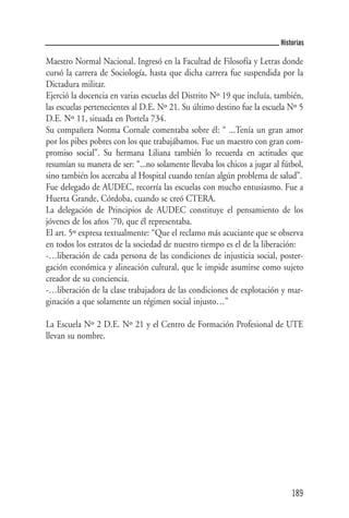 Historias

Maestro Normal Nacional. Ingresó en la Facultad de Filosofía y Letras donde
cursó la carrera de Sociología, hasta que dicha carrera fue suspendida por la
Dictadura militar.
Ejerció la docencia en varias escuelas del Distrito Nº 19 que incluía, también,
las escuelas pertenecientes al D.E. Nº 21. Su último destino fue la escuela Nº 5
D.E. Nº 11, situada en Portela 734.
Su compañera Norma Cornale comentaba sobre él: “ ...Tenía un gran amor
por los pibes pobres con los que trabajábamos. Fue un maestro con gran com-
promiso social”. Su hermana Liliana también lo recuerda en actitudes que
resumían su manera de ser: “...no solamente llevaba los chicos a jugar al fútbol,
sino también los acercaba al Hospital cuando tenían algún problema de salud”.
Fue delegado de AUDEC, recorría las escuelas con mucho entusiasmo. Fue a
Huerta Grande, Córdoba, cuando se creó CTERA.
La delegación de Principios de AUDEC constituye el pensamiento de los
jóvenes de los años ‘70, que él representaba.
El art. 5º expresa textualmente: “Que el reclamo más acuciante que se observa
en todos los estratos de la sociedad de nuestro tiempo es el de la liberación:
-…liberación de cada persona de las condiciones de injusticia social, poster-
gación económica y alineación cultural, que le impide asumirse como sujeto
creador de su conciencia.
-…liberación de la clase trabajadora de las condiciones de explotación y mar-
ginación a que solamente un régimen social injusto…”

La Escuela Nº 2 D.E. Nº 21 y el Centro de Formación Profesional de UTE
llevan su nombre.




                                                                             189
 