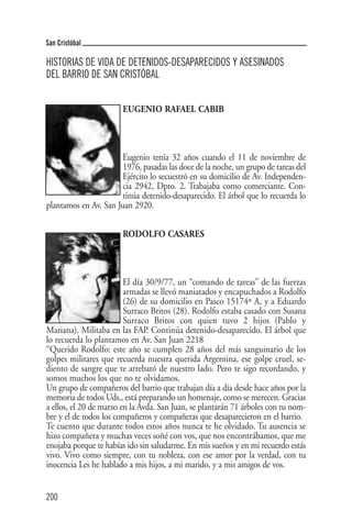 San Cristóbal

HISTORIAS DE VIDA DE DETENIDOS-DESAPARECIDOS Y ASESINADOS
DEL BARRIO DE SAN CRISTÓBAL


                       EUGENIO RAFAEL CABIB




                       Eugenio tenía 32 años cuando el 11 de noviembre de
                       1976, pasadas las doce de la noche, un grupo de tareas del
                       Ejército lo secuestró en su domicilio de Av. Independen-
                       cia 2942, Dpto. 2. Trabajaba como comerciante. Con-
                       tinúa detenido-desaparecido. El árbol que lo recuerda lo
plantamos en Av. San Juan 2920.


                       RODOLFO CASARES




                         El día 30/9/77, un “comando de tareas” de las fuerzas
                         armadas se llevó maniatados y encapuchados a Rodolfo
                         (26) de su domicilio en Pasco 15174º A, y a Eduardo
                         Surraco Britos (28). Rodolfo estaba casado con Susana
                         Surraco Britos con quien tuvo 2 hijos (Pablo y
Mariana). Militaba en las FAP. Continúa detenido-desaparecido. El árbol que
lo recuerda lo plantamos en Av. San Juan 2218
“Querido Rodolfo: este año se cumplen 28 años del más sanguinario de los
golpes militares que recuerda nuestra querida Argentina, ese golpe cruel, se-
diento de sangre que te arrebató de nuestro lado. Pero te sigo recordando, y
somos muchos los que no te olvidamos.
Un grupo de compañeros del barrio que trabajan día a día desde hace años por la
memoria de todos Uds., está preparando un homenaje, como se merecen. Gracias
a ellos, el 20 de marzo en la Avda. San Juan, se plantarán 71 árboles con tu nom-
bre y el de todos los compañeros y compañeras que desaparecieron en el barrio.
Te cuento que durante todos estos años nunca te he olvidado. Tu ausencia se
hizo compañera y muchas veces soñé con vos, que nos encontrábamos, que me
enojaba porque te habías ido sin saludarme. En mis sueños y en mi recuerdo estás
vivo. Vivo como siempre, con tu nobleza, con ese amor por la verdad, con tu
inocencia Les he hablado a mis hijos, a mi marido, y a mis amigos de vos.


200
 