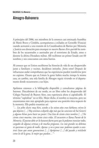 BALDOSAS X la Memoria

Almagro-Balvanera




A principios del 2006, tres miembros de la entonces casi extenuada Asamblea
de Mario Bravo y Córdoba, acompañamos a exiliados en Grenoble (Francia)
cuando acercaron a una reunión de la Coordinadora de Barrios por Memoria
y Justicia una donación para estampar en nuestro Buenos Aires querido los nom-
bres de los secuestrados o asesinados por el terrorismo de Estado, antes o
durante la última Dictadura militar. Allí recibimos un primer listado con 60
nombres y nos conectamos con otros barrios.

Al conocer que en Liniers escribieron las historias de vida de sus desaparecidos
junto a familiares y vecinos, decidimos imitarlos. ¡Serio error! Después de
infructuoso andar comprobamos que las experiencias pueden transferirse pero
no copiarse. Ocurre que en Liniers la gente habita mucho tiempo la misma
casa, en cambio, una sola familia de Almagro seguía viviendo en el departa-
mento donde secuestraron a sus hijos.

Apelamos entonces a la bibliografía disponible y consultamos páginas de
Internet. Descubrimos de ese modo, en un libro sobre los desaparecidos del
Colegio Nacional de Buenos Aires, una experiencia ahora sí capitalizable. El
término “capitalizar” no es feliz. Mejor dicho, el nombre es inocente, pero no
encontramos otro más apropiado para expresar una posición ética respecto de
la memoria. Ella podría resumirse así:
"… Los pibes dicen: muy bien, ustedes a los veinte años eran bárbaros; miren lo
que dejaron […] Hoy venimos a dejarles algo más que las canciones de Sui Generis
y algunos héroes para hacer un poster: Una lista de ciento cinco nombres […] No
ciento cinco muertos, sino ciento cinco vidas. El encuentro se llama Puente de la
Memoria. El puente debe ser lo bastante fuerte para que lo podamos transitar todos,
cargados de algunas certezas y de muchas preguntas. Los más grandes no debemos
ni queremos ser guías de nadie. Apenas -y no es poca cosa- podemos ayudar a cons-
truir lazos que unan generaciones […] Aprópiense […] del pasado y recíclenlo
como les dé la gana, lo mejor que puedan…"    1




20
 
