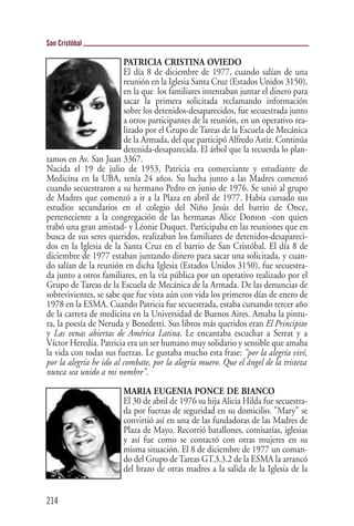 San Cristóbal

                         PATRICIA CRISTINA OVIEDO
                         El día 8 de diciembre de 1977, cuando salían de una
                         reunión en la Iglesia Santa Cruz (Estados Unidos 3150),
                         en la que los familiares intentaban juntar el dinero para
                         sacar la primera solicitada reclamando información
                         sobre los detenidos-desaparecidos, fue secuestrada junto
                         a otros participantes de la reunión, en un operativo rea-
                         lizado por el Grupo de Tareas de la Escuela de Mecánica
                         de la Armada, del que participó Alfredo Astiz. Continúa
                         detenida-desaparecida. El árbol que la recuerda lo plan-
tamos en Av. San Juan 3367.
Nacida el 19 de julio de 1953, Patricia era comerciante y estudiante de
Medicina en la UBA, tenía 24 años. Su lucha junto a las Madres comenzó
cuando secuestraron a su hermano Pedro en junio de 1976. Se unió al grupo
de Madres que comenzó a ir a la Plaza en abril de 1977. Había cursado sus
estudios secundarios en el colegio del Niño Jesús del barrio de Once,
perteneciente a la congregación de las hermanas Alice Domon -con quien
trabó una gran amistad- y Léonie Duquet. Participaba en las reuniones que en
busca de sus seres queridos, realizaban los familiares de detenidos-desapareci-
dos en la Iglesia de la Santa Cruz en el barrio de San Cristóbal. El día 8 de
diciembre de 1977 estaban juntando dinero para sacar una solicitada, y cuan-
do salían de la reunión en dicha Iglesia (Estados Unidos 3150), fue secuestra-
da junto a otros familiares, en la vía pública por un operativo realizado por el
Grupo de Tareas de la Escuela de Mecánica de la Armada. De las denuncias de
sobrevivientes, se sabe que fue vista aún con vida los primeros días de enero de
1978 en la ESMA. Cuando Patricia fue secuestrada, estaba cursando tercer año
de la carrera de medicina en la Universidad de Buenos Aires. Amaba la pintu-
ra, la poesía de Neruda y Benedetti. Sus libros más queridos eran El Principito
y Las venas abiertas de América Latina. Le encantaba escuchar a Serrat y a
Víctor Heredia. Patricia era un ser humano muy solidario y sensible que amaba
la vida con todas sus fuerzas. Le gustaba mucho esta frase: "por la alegría viví,
por la alegría he ido al combate, por la alegría muero. Que el ángel de la tristeza
nunca sea unido a mi nombre".

                        MARIA EUGENIA PONCE DE BIANCO
                        El 30 de abril de 1976 su hija Alicia Hilda fue secuestra-
                        da por fuerzas de seguridad en su domicilio. "Mary" se
                        convirtió así en una de las fundadoras de las Madres de
                        Plaza de Mayo. Recorrió batallones, comisarías, iglesias
                        y así fue como se contactó con otras mujeres en su
                        misma situación. El 8 de diciembre de 1977 un coman-
                        do del Grupo de Tareas GT.3.3.2 de la ESMA la arrancó
                        del brazo de otras madres a la salida de la Iglesia de la


214
 