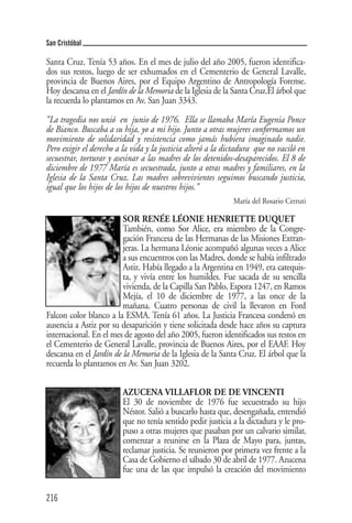 San Cristóbal

Santa Cruz. Tenía 53 años. En el mes de julio del año 2005, fueron identifica-
dos sus restos, luego de ser exhumados en el Cementerio de General Lavalle,
provincia de Buenos Aires, por el Equipo Argentino de Antropología Forense.
Hoy descansa en el Jardín de la Memoria de la Iglesia de la Santa Cruz.El árbol que
la recuerda lo plantamos en Av. San Juan 3343.

“La tragedia nos unió en junio de 1976. Ella se llamaba María Eugenia Ponce
de Bianco. Buscaba a su hija, yo a mi hijo. Junto a otras mujeres conformamos un
movimiento de solidaridad y resistencia como jamás hubiera imaginado nadie.
Pero exigir el derecho a la vida y la justicia alteró a la dictadura que no vaciló en
secuestrar, torturar y asesinar a las madres de los detenidos-desaparecidos. El 8 de
diciembre de 1977 María es secuestrada, junto a otras madres y familiares, en la
Iglesia de la Santa Cruz. Las madres sobrevivientes seguimos buscando justicia,
igual que los hijos de los hijos de nuestros hijos.”
                                                             María del Rosario Cerruti

                         SOR RENÉE LÉONIE HENRIETTE DUQUET
                         También, como Sor Alice, era miembro de la Congre-
                         gación Francesa de las Hermanas de las Misiones Extran-
                         jeras. La hermana Léonie acompañó algunas veces a Alice
                         a sus encuentros con las Madres, donde se había infiltrado
                         Astiz. Había llegado a la Argentina en 1949, era catequis-
                         ta, y vivía entre los humildes. Fue sacada de su sencilla
                         vivienda, de la Capilla San Pablo, Espora 1247, en Ramos
                         Mejía, el 10 de diciembre de 1977, a las once de la
                         mañana. Cuatro personas de civil la llevaron en Ford
Falcon color blanco a la ESMA. Tenía 61 años. La Justicia Francesa condenó en
ausencia a Astiz por su desaparición y tiene solicitada desde hace años su captura
internacional. En el mes de agosto del año 2005, fueron identificados sus restos en
el Cementerio de General Lavalle, provincia de Buenos Aires, por el EAAF. Hoy
descansa en el Jardín de la Memoria de la Iglesia de la Santa Cruz. El árbol que la
recuerda lo plantamos en Av. San Juan 3202.


                         AZUCENA VILLAFLOR DE DE VINCENTI
                         El 30 de noviembre de 1976 fue secuestrado su hijo
                         Néstor. Salió a buscarlo hasta que, desengañada, entendió
                         que no tenía sentido pedir justicia a la dictadura y le pro-
                         puso a otras mujeres que pasaban por un calvario similar,
                         comenzar a reunirse en la Plaza de Mayo para, juntas,
                         reclamar justicia. Se reunieron por primera vez frente a la
                         Casa de Gobierno el sábado 30 de abril de 1977. Azucena
                         fue una de las que impulsó la creación del movimiento


216
 