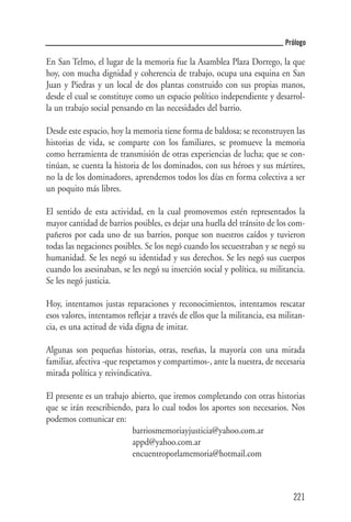 Prólogo

En San Telmo, el lugar de la memoria fue la Asamblea Plaza Dorrego, la que
hoy, con mucha dignidad y coherencia de trabajo, ocupa una esquina en San
Juan y Piedras y un local de dos plantas construido con sus propias manos,
desde el cual se constituye como un espacio político independiente y desarrol-
la un trabajo social pensando en las necesidades del barrio.

Desde este espacio, hoy la memoria tiene forma de baldosa; se reconstruyen las
historias de vida, se comparte con los familiares, se promueve la memoria
como herramienta de transmisión de otras experiencias de lucha; que se con-
tinúan, se cuenta la historia de los dominados, con sus héroes y sus mártires,
no la de los dominadores, aprendemos todos los días en forma colectiva a ser
un poquito más libres.

El sentido de esta actividad, en la cual promovemos estén representados la
mayor cantidad de barrios posibles, es dejar una huella del tránsito de los com-
pañeros por cada uno de sus barrios, porque son nuestros caídos y tuvieron
todas las negaciones posibles. Se los negó cuando los secuestraban y se negó su
humanidad. Se les negó su identidad y sus derechos. Se les negó sus cuerpos
cuando los asesinaban, se les negó su inserción social y política, su militancia.
Se les negó justicia.

Hoy, intentamos justas reparaciones y reconocimientos, intentamos rescatar
esos valores, intentamos reflejar a través de ellos que la militancia, esa militan-
cia, es una actitud de vida digna de imitar.

Algunas son pequeñas historias, otras, reseñas, la mayoría con una mirada
familiar, afectiva -que respetamos y compartimos-, ante la nuestra, de necesaria
mirada política y reivindicativa.

El presente es un trabajo abierto, que iremos completando con otras historias
que se irán reescribiendo, para lo cual todos los aportes son necesarios. Nos
podemos comunicar en:
                          barriosmemoriayjusticia@yahoo.com.ar
                          appd@yahoo.com.ar
                          encuentroporlamemoria@hotmail.com



                                                                               221
 