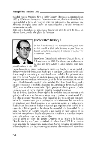 Villa Lugano-Villa Soldati-Villa Celina

mandad junto a Mauricio Silva y Pablo Gazzarri (detenidos-desaparecidos en
1977 y 1976 respectivamente). Como curas obreros, dieron testimonio de su
espiritualidad al llevar el evangelio entre los más pobres. Fue entonces que
Armando se empleó como chofer en buses-colectivos y en taxis, revelándose
como un obrero más.
Toto, así lo llamaban sus conocidos, desapareció el 8 de abril de 1977, un
Viernes Santo, yendo a la Iglesia de Pompeya.


                               JUAN CARLOS DAROQUI
                               Los hilos de esta Historia de Vida fueron entrelazados por las manos
                               de Raúl, Matilde y María Julia, hermanos de Juan Carlos, por
                               Eduardo Gurrucharri, su compañero de militancia en el MR17 y por
                               su compañera, Cumita.

                          Juan Carlos Daroqui nació en Bolívar (Pcia. de Bs. As.) el
                          5 de noviembre de 1946. Fue el mayor de seis hermanos;
                          él, junto con Jorge Arturo y Daniel Alberto, están desa-
parecidos desde el año 1977.
Como bancario, su padre Carlos residió junto a su familia en varias ciudades
de la provincia de Buenos Aires, hecho por el cual Juan Carlos concurrió a dis-
tintos colegios primarios y secundarios de esas ciudades. Las primeras letras
que leyó fueron A.C.A.; un analista pedagógico podría afirmar que desde
pequeño era muy curioso y observador, y así lo fue en sus escasos 30 años de
vida. El bachillerato lo culminó en la ciudad de Chivilcoy, donde hizo grandes
amigos con quienes se trasladó a la ciudad de La Plata para dar inicio, en el año
1965, a sus estudios universitarios. Quizá porque su abuelo paterno, Carlos
Daroqui, fuera un fuerte referente, eligió la carrera de medicina.
Fue en Bolívar, donde su abuelo ejerció la medicina hasta su muerte, y de
quien Juan Carlos y sus hermanos, desde muy pequeños, se nutrieron de fér-
tiles ideas políticas y filosóficas. Eran frecuentes, por no decir que eran ruti-
narias, las conversaciones que se prolongaban en la sobremesa. Los temas siem-
pre rondaban sobre los desposeídos y las injusticias sociales y el diálogo pro-
fundizaba en los distintos modos o maneras que impulsaran un cambio en el
escenario político argentino. Asimismo, la austeridad y la honestidad de esa
larga vida fueron un ejemplo y modelo y que crearon en Juan Carlos y en sus
hermanos esas primeras inquietudes políticas y su firme y posterior compro-
miso en la lucha a favor de los desposeídos.
Con el golpe de 1966 del general Onganía se da inicio a la llamada
“Revolución Argentina”, otro período de dictaduras hasta 1973. Es al comien-
zo de esa etapa de efervescencia cuando Juan Carlos comienza activamente su
militancia política y se incorpora orgánicamente a la corriente del peronismo


254
 
