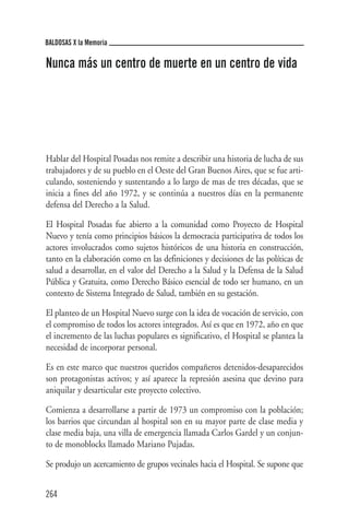 BALDOSAS X la Memoria

Nunca más un centro de muerte en un centro de vida




Hablar del Hospital Posadas nos remite a describir una historia de lucha de sus
trabajadores y de su pueblo en el Oeste del Gran Buenos Aires, que se fue arti-
culando, sosteniendo y sustentando a lo largo de mas de tres décadas, que se
inicia a fines del año 1972, y se continúa a nuestros días en la permanente
defensa del Derecho a la Salud.

El Hospital Posadas fue abierto a la comunidad como Proyecto de Hospital
Nuevo y tenía como principios básicos la democracia participativa de todos los
actores involucrados como sujetos históricos de una historia en construcción,
tanto en la elaboración como en las definiciones y decisiones de las políticas de
salud a desarrollar, en el valor del Derecho a la Salud y la Defensa de la Salud
Pública y Gratuita, como Derecho Básico esencial de todo ser humano, en un
contexto de Sistema Integrado de Salud, también en su gestación.

El planteo de un Hospital Nuevo surge con la idea de vocación de servicio, con
el compromiso de todos los actores integrados. Así es que en 1972, año en que
el incremento de las luchas populares es significativo, el Hospital se plantea la
necesidad de incorporar personal.

Es en este marco que nuestros queridos compañeros detenidos-desaparecidos
son protagonistas activos; y así aparece la represión asesina que devino para
aniquilar y desarticular este proyecto colectivo.

Comienza a desarrollarse a partir de 1973 un compromiso con la población;
los barrios que circundan al hospital son en su mayor parte de clase media y
clase media baja, una villa de emergencia llamada Carlos Gardel y un conjun-
to de monoblocks llamado Mariano Pujadas.

Se produjo un acercamiento de grupos vecinales hacia el Hospital. Se supone que


264
 