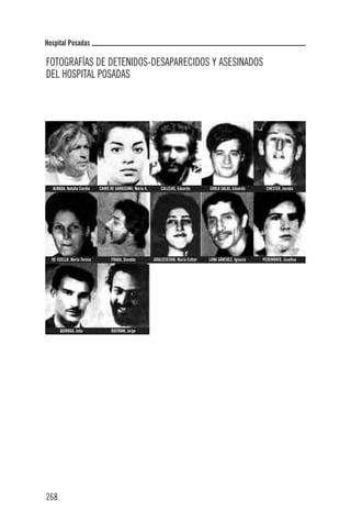 Hospital Posadas

FOTOGRAFÍAS DE DETENIDOS-DESAPARECIDOS Y ASESINADOS
DEL HOSPITAL POSADAS




  ALMADA, Natalia Cecilia   CAIRO DE GARASSINO, María A.       CALLEJAS, Eduardo       CARLA SALAS, Eduardo      CHESTER, Jacobo




  DE CUELLO, María Teresa         FRAGA, Osvaldo           GOULECDZIAN, María Esther   LUNA SÁNCHEZ, Ignacio   PEDEMONTE, Josefina




      QUIROGA, Julio              ROITMAN, Jorge




268
 