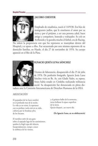 Hospital Posadas

                            JACOBO CHESTER


                        Empleado de estadística, nació el 14/9/30. Era hijo de
                        inmigrantes judíos, que le enseñaron el amor por su
                        tierra y por el prójimo, a ser una persona cabal, buen
                        amigo y compañero, honrado y trabajador. Se crió en
                        Avellaneda y le gustaba mucho el fútbol, era de Racing.
No toleró la prepotencia con que los represores se manejaban dentro del
Hospital y se opuso a ellos. Fue secuestrado por esos mismos represores de su
domicilio familiar, en Haedo, el día 27 de noviembre de 1976. Su cuerpo
apareció en el Río de la Plata.


                            IGNACIO JESÚS LUNA SÁNCHEZ


                      Técnico de laboratorio, desaparecido el día 25 de julio
                      de 1976. De profesión fotógrafo, Ignacio Jesús Luna
                      Sánchez vivía en Bs. As. con Gladis Yedro, su esposa.
                      Antes había estado en Córdoba realizando militancia
                      social. Su desaparición fue denunciada en plena dic-
tadura ante la Comisión Interamericana de Derechos Humanos de la OEA.

MEDITACIÓN

El parpadear de las luces zozobró             y el grisáceo ballet de la tormenta,
en el profundo mar de la noche.               torna brillante la opaca superficie
La vida ya no existe, la esperanza            de la tierra.
con su profano vuelo está en su nido,         Quizás después...un nuevo día.
cubierta por la frondosa selva
de los fracasos.                                  (De Ignacio Luna, en su adolescencia)

El metálico tañir de una gota
sobre el espejado lago de los sentimientos,
quiebra la frágil copa del silencio.
Inesperadamente, rompe a tocar
la sinfónica de los vientos,



270
 