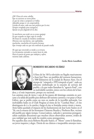 Historias

¡Oh! Chicas de cortos cabellos
Que no tuvieron ese turno felino
en que las niñas se proponen ser bellas;
Adorables porque sí, sin comprenderlo,
Lúcidas de amor, cada una más perfecta que la otra;
Siempre arregladas para extinguirse,
Quizás un poco fugando de los días.

Se marcharon una tarde con su escaso equipaje
En que ocupaba un lugar regio la estrella,
Mi brazo les cruzaba los hombros temblorosos
Mientras eran más fuertes, más espléndidas,
muchachas, muchachas de la patria hermosa
Que irrumpe cada vez que una molécula de pasado estalla.

He aquí que venciendo su miedo y su ternura,
Las hermanitas extienden su mano hacia la vida.
Hacia la patria de gentes que trabajan y sufren,
mientras todos callamos.

                                                            Carlos Mario Lanzillotto

                            ROBERTO RICARDO SUÁREZ


                          A fines de los ‘60 la televisión no llegaba masivamente
                          a Juan José Paso, un pueblito del noroeste bonaerense,
                          a 400 kilómetros de la ciudad de Buenos Aires. Era el
                          tiempo de "cómprele a YPF/cómprele al país", todo un
                          referente simbolizado en la estación de servicio del
                          pueblo, a la que todos llamaban la "agencia Ford", con
                          su inolvidable surtidor, único con los colores de la ban-
dera, y el más importante, porque era nacional.
Los caminos eran de tierra y uno de los paseos del domingo consistía en acer-
carse a la salida del pueblo para disfrutar del turismo carretera y ver pasar a Oscar
Gálvez, que se perdía como un rayo en medio de la increíble polvareda. Los
inolvidables bailes en el Club Progreso al ritmo de los "Cumban Boys", el rito
dominguero de ir a la cancha y luego al cine se festejaba contra viento y marea.
Atrás había quedado el impacto de los fusilamientos de José León Suárez en el
‘56, con la muerte de los hermanos Clemente Braulio y Norberto Ros, vecinos
del pueblo por algún tiempo. Conservadores, radicales y peronistas protagoni-
zaban exaltadas discusiones que muchos chicos observaban atentos, ávidos de
una realidad que más tarde los tendría como protagonistas.
Por aquellos días crecía Roberto Ricardo Suárez, el "Mono" como le llamaban,
un joven inquieto y alegre. Detrás de sus clásicos e inseparables anteojos trans-


                                                                                 297
 