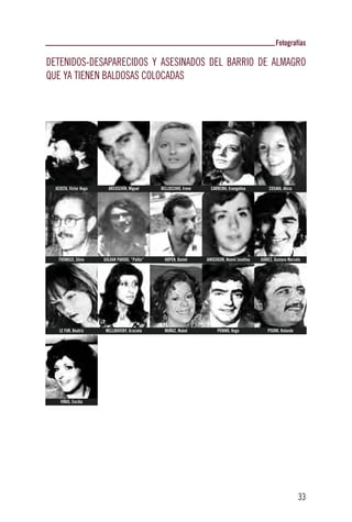 Fotografías

DETENIDOS-DESAPARECIDOS Y ASESINADOS DEL BARRIO DE ALMAGRO
QUE YA TIENEN BALDOSAS COLOCADAS




  ACOSTA, Víctor Hugo     ARCUSCHÍN, Miguel       BELLOCCHIO, Irene     CARREIRA, Evangelina          COSAKA, Alicia




   FRONDIZI, Silvio     GOLDAR PARODI, “Palito”     HOPEN, Daniel     JANSENSON, Noemí Josefina   JUÁREZ, Gustavo Marcelo




    LE FUR, Beatriz      MELLIBOVSKY, Graciela      MUÑOZ, Mabel            PENINO, Hugo              PISONI, Rolando




    VIÑAS, Cecilia




                                                                                                                        33
 