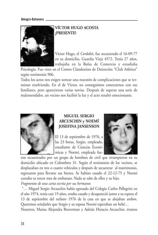 Almagro-Balvanera

                       VÍCTOR HUGO ACOSTA
                       ¡PRESENTE!



                       Víctor Hugo, el Cordobés, fue secuestrado el 16-09-77
                       en su domicilio, Guardia Vieja 4572. Tenía 27 años,
                       trabajaba en la Bolsa de Comercio y estudiaba
Psicología. Fue visto en el Centro Clandestino de Detención “Club Atlético”
según testimonio 906.
Todos los actos nos exigen sortear una maratón de complicaciones que se ter-
minan resolviendo. En el de Víctor, no conseguimos conectarnos con sus
familiares, pero aparecieron varias novias. Después de superar una serie de
malentendidos, un vecino nos facilitó la luz y el acto resultó emocionante.



                            MIGUEL SERGIO
                          ARCUSCHIN y NOEMÍ
                          JOSEFINA JANSENSON

                        El 13 de septiembre de 1976, a
                        las 23 horas, Sergio, empleado,
                        estudiante de Ciencias Econó-
                        micas y Noemí, empleada fue-
ron secuestrados por un grupo de hombres de civil que irrumpieron en su
domicilio ubicado en Colombres 31. Según el testimonio de los vecinos, se
desplazaban en tres o cuatro vehículos y después de secuestrar al matrimonio,
regresaron para llevarse sus bienes. Se habían casado el 22-12-75 y Noemí
cursaba su tercer mes de embarazo. Nada se sabe de ellos y su hijo.
Fragmentos de una carta escrita por sus hermanos
 “… Miguel Sergio Arcuschin había egresado del Colegio Carlos Pellegrini en
el año 1974, tenía casi 19 años, estaba casado y desapareció junto a su esposa el
13 de septiembre del nefasto 1976 de la casa en que se alojaban ambos.
Queremos señalarles que Sergio y su esposa Noemí esperaban un bebé…
Nosotros, Marisa Alejandra Braverman y Adrián Horacio Arcuschin, éramos


34
 