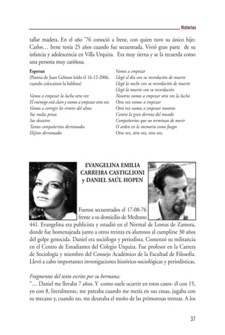 Historias

tallar madera. En el año '76 conoció a Irene, con quien tuvo su único hijo:
Carlos… Irene tenía 25 años cuando fue secuestrada. Vivió gran parte de su
infancia y adolescencia en Villa Urquiza. Era muy tierna y se la recuerda como
una persona muy cariñosa.
Esperan                                            Vamos a empezar
(Poema de Juan Gelman leído el 16-12-2006,         Llegó el día con su recordación de muerte
cuando colocamos la baldosa)                       Llegó la noche con su recordación de muerte
                                                   Llegó la muerte con su recordación
Vamos a empezar la lucha otra vez                  Nosotros vamos a empezar otra vez la lucha
El enemigo está claro y vamos a empezar otra vez   Otra vez vamos a empezar
Vamos a corregir los errores del alma              Otra vez vamos a empezar nosotros
Sus malas penas                                    Contra la gran derrota del mundo
Sus desastres                                      Compañeritos que no terminan de morir
Tantos compañeritos derramados                     O arden en la memoria como fuegos
Hijitos derramados                                 Otra vez, otra vez, otra vez.




                               EVANGELINA EMILIA
                              CARREIRA CASTIGLIONI
                              y DANIEL SAÚL HOPEN



                      Fueron secuestrados el 17-08-76
                      frente a su domicilio de Medrano
441. Evangelina era publicista y estudió en el Normal de Lomas de Zamora,
donde fue homenajeada junto a otros treinta ex-alumnos al cumplirse 30 años
del golpe genocida. Daniel era sociólogo y periodista. Comenzó su militancia
en el Centro de Estudiantes del Colegio Urquiza. Fue profesor en la Carrera
de Sociología y miembro del Consejo Académico de la Facultad de Filosofía.
Llevó a cabo importantes investigaciones histórico-sociológicas y periodísticas.

Fragmentos del texto escrito por su hermana:
“… Daniel me llevaba 7 años. Y -como suele ocurrir en estos casos- él con 15,
yo con 8, literalmente, me pateaba cuando me metía en sus cosas, jugaba con
su mecano y, cuando no, me desataba el moño de las primorosas trenzas. A los


                                                                                                 37
 