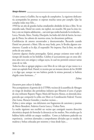 Almagro-Balvanera

13 años conocí a Guillén, fue su regalo de cumpleaños. La siguiente dedicato-
ria acompañaba los poemas: te esperan muchas tareas por cumplir. Que las
cumplas todas muy feliz…
1958 fue un año de grandes luchas estudiantiles alrededor de laica o libre. Yo no
entendía nada. Daniel me contó, me explicó, me escuchó. Me puse la cinta vio-
leta y con ese ímpetu adolescente... casi sentí que estaba haciendo la revolución…
Lorca, Neruda, Marx, Trotsky, Discépolo, los bailes del club de barrio, las mur-
gas de Flores, los sabores de nuestras cenas, las discusiones políticas.
Confidencias de amores encontrados y desencontrados. Recuerdo cuando
Daniel me presentó a Moni. Ella era muy linda, pero, le llevaba algunos cen-
tímetros. Cuando se lo dije, él respondió: No importa. Para la foto, me subo
arriba de una tarima.
Lamento algunas charlas postergadas. Quizá, porque creíamos tener todo el
tiempo del mundo en los bolsillos. Celebro el acercamiento que en estos últi-
mos años tuve con amigos y colegas suyos, lo cual me permitió conocer tantas
cosas de su vida.
Todos los días se agregan páginas a este libro de su vida que sé que nunca va a
tener un capítulo final. Daniel, te recorto por un instante dentro de los 30.000
y te digo que, aunque no nos hubiera parido la misma potestad, te hubiera
elegido como hermano…”
                                                                             Zulma

Encuentro para colocar la baldosa
Nos acompañaron: el gremio de la UTPBA; vecinos de la asamblea de Almagro
en riesgo de desalojo; dos periodistas italianos que filmaron el acto; el grupo
de cine militante Reparto Negro; María del Socorro Alonso, ex-detenida desa-
parecida que compartió la celda con Moni en Coordinación Federal; Vicente
Zito Lema, Horacio González y muchos vecinos…
Zulma y otros amigos nos deleitaron con fragmentos de canciones y poemas
de Mario Benedetti, Federico García Lorca y Violeta Parra.
La noche siguiente nos escribió un vecino que consiguió nuestra dirección
electrónica después de formular la denuncia en los medios. Nos avisaba que la
baldosa había sufrido un ataque vandálico. Como ya habíamos padecido esa
experiencia, corrimos alarmados y comprobamos aliviados que se trataba de
maderas y bolsas colocadas por nosotros y vistas desde lejos…



38
 
