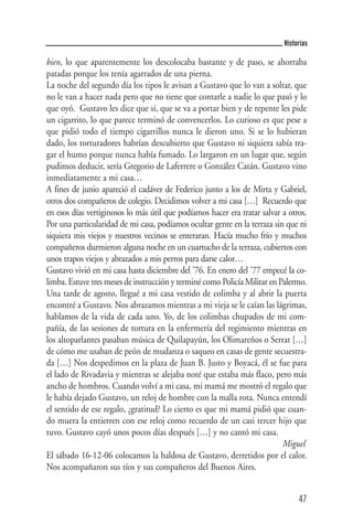 Historias

bien, lo que aparentemente los descolocaba bastante y de paso, se ahorraba
patadas porque los tenía agarrados de una pierna.
La noche del segundo día los tipos le avisan a Gustavo que lo van a soltar, que
no le van a hacer nada pero que no tiene que contarle a nadie lo que pasó y lo
que oyó. Gustavo les dice que sí, que se va a portar bien y de repente les pide
un cigarrito, lo que parece terminó de convencerlos. Lo curioso es que pese a
que pidió todo el tiempo cigarrillos nunca le dieron uno. Si se lo hubieran
dado, los torturadores habrían descubierto que Gustavo ni siquiera sabía tra-
gar el humo porque nunca había fumado. Lo largaron en un lugar que, según
pudimos deducir, sería Gregorio de Laferrere o González Catán. Gustavo vino
inmediatamente a mi casa…
A fines de junio apareció el cadáver de Federico junto a los de Mirta y Gabriel,
otros dos compañeros de colegio. Decidimos volver a mi casa […] Recuerdo que
en esos días vertiginosos lo más útil que podíamos hacer era tratar salvar a otros.
Por una particularidad de mi casa, podíamos ocultar gente en la terraza sin que ni
siquiera mis viejos y nuestros vecinos se enteraran. Hacía mucho frío y muchos
compañeros durmieron alguna noche en un cuartucho de la terraza, cubiertos con
unos trapos viejos y abrazados a mis perros para darse calor…
Gustavo vivió en mi casa hasta diciembre del '76. En enero del '77 empecé la co-
limba. Estuve tres meses de instrucción y terminé como Policía Militar en Palermo.
Una tarde de agosto, llegué a mi casa vestido de colimba y al abrir la puerta
encontré a Gustavo. Nos abrazamos mientras a mi vieja se le caían las lágrimas,
hablamos de la vida de cada uno. Yo, de los colimbas chupados de mi com-
pañía, de las sesiones de tortura en la enfermería del regimiento mientras en
los altoparlantes pasaban música de Quilapayún, los Olimareños o Serrat […]
de cómo me usaban de peón de mudanza o saqueo en casas de gente secuestra-
da […] Nos despedimos en la plaza de Juan B. Justo y Boyacá, él se fue para
el lado de Rivadavia y mientras se alejaba noté que estaba más flaco, pero más
ancho de hombros. Cuando volví a mi casa, mi mamá me mostró el regalo que
le había dejado Gustavo, un reloj de hombre con la malla rota. Nunca entendí
el sentido de ese regalo, ¿gratitud? Lo cierto es que mi mamá pidió que cuan-
do muera la entierren con ese reloj como recuerdo de un casi tercer hijo que
tuvo. Gustavo cayó unos pocos días después […] y no cantó mi casa.
                                                                           Miguel
El sábado 16-12-06 colocamos la baldosa de Gustavo, derretidos por el calor.
Nos acompañaron sus tíos y sus compañeros del Buenos Aires.


                                                                                47
 