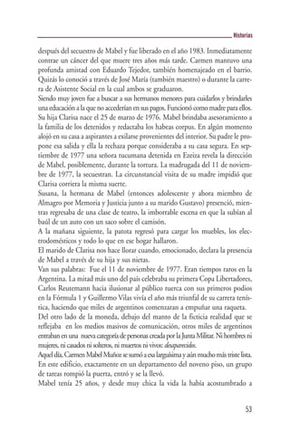 Historias

después del secuestro de Mabel y fue liberado en el año 1983. Inmediatamente
contrae un cáncer del que muere tres años más tarde. Carmen mantuvo una
profunda amistad con Eduardo Tejedor, también homenajeado en el barrio.
Quizás lo conoció a través de José María (también maestro) o durante la carre-
ra de Asistente Social en la cual ambos se graduaron.
Siendo muy joven fue a buscar a sus hermanos menores para cuidarlos y brindarles
una educación a la que no accederían en sus pagos. Funcionó como madre para ellos.
Su hija Clarisa nace el 25 de marzo de 1976. Mabel brindaba asesoramiento a
la familia de los detenidos y redactaba los habeas corpus. En algún momento
alojó en su casa a aspirantes a exilarse provenientes del interior. Su padre le pro-
pone esa salida y ella la rechaza porque consideraba a su casa segura. En sep-
tiembre de 1977 una señora tucumana detenida en Ezeiza revela la dirección
de Mabel, posiblemente, durante la tortura. La madrugada del 11 de noviem-
bre de 1977, la secuestran. La circunstancial visita de su madre impidió que
Clarisa corriera la misma suerte.
Susana, la hermana de Mabel (entonces adolescente y ahora miembro de
Almagro por Memoria y Justicia junto a su marido Gustavo) presenció, mien-
tras regresaba de una clase de teatro, la imborrable escena en que la subían al
baúl de un auto con un saco sobre el camisón.
A la mañana siguiente, la patota regresó para cargar los muebles, los elec-
trodomésticos y todo lo que en ese hogar hallaron.
El marido de Clarisa nos hace llorar cuando, emocionado, declara la presencia
de Mabel a través de su hija y sus nietas.
Van sus palabras: Fue el 11 de noviembre de 1977. Eran tiempos raros en la
Argentina. La mitad más uno del país celebraba su primera Copa Libertadores,
Carlos Reutemann hacia ilusionar al público tuerca con sus primeros podios
en la Fórmula 1 y Guillermo Vilas vivía el año más triunfal de su carrera tenís-
tica, haciendo que miles de argentinos comenzaran a empuñar una raqueta.
Del otro lado de la moneda, debajo del manto de la ficticia realidad que se
reflejaba en los medios masivos de comunicación, otros miles de argentinos
entraban en una nueva categoría de personas creada por la Junta Militar. Ni hombres ni
mujeres, ni casados ni solteros, ni muertos ni vivos: desaparecidos.
Aquel día, Carmen Mabel Muñoz se sumó a esa larguísima y aún mucho más triste lista.
En este edificio, exactamente en un departamento del noveno piso, un grupo
de tareas rompió la puerta, entró y se la llevó.
Mabel tenía 25 años, y desde muy chica la vida la había acostumbrado a


                                                                                   53
 