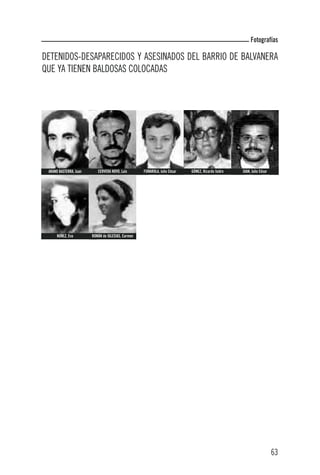 Fotografías

DETENIDOS-DESAPARECIDOS Y ASESINADOS DEL BARRIO DE BALVANERA
QUE YA TIENEN BALDOSAS COLOCADAS




 ARANO BASTERRA, Juan      CERVERA NOVO, Luis       FUMAROLA, Julio César   GÓMEZ, Ricardo Isidro   JUAN, Julio César




      NÚÑEZ, Eva        ROMÁN de IGLESIAS, Carmen




                                                                                                                        63
 