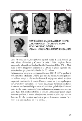 Historias




                       JUAN CESÁREO ARANO BASTERRA (CÉSAR)
                       LUIS JUSTO AGUSTÍN CERVERA NOVO
                       RICARDO ISIDRO GÓMEZ y
                       CARMEN CANDELARIA ROMÁN DE IGLESIAS



César (49 años, casado), Luis (50 años, español, casado, 5 hijos), Ricardo (35
años, soltero, electricista) y Carmen (36 años, 2 hijos, empleada fueron
secuestrados a la salida del local del Partido Comunista, Callao 274, el 20 de
mayo de 1977. El operativo conjunto de la DINA y el ejército argentino esta-
ba destinado a apropiarse de los fondos del PC chileno.
Cada encuentro nos genera emociones diferentes. El 24-3-2007 se produjo la
primera baldosa saborizada. Ocurrió que, mientras nos apurábamos por colo-
car las letras porque el calor secaba el material, un jugueteo infantil arrojó un
paquete de chizitos sobre la mezcla. Cuarenta manos (no es un orgullo, pero,
los Cervera Novo superaban a los vecinos de Almagro-Balvanera) escarbamos
el cemento a toda velocidad para rescatar los chizitos, ¿o la baldosa? Mientras
tanto, los dos nietos menores de Luis se enfrentaban acusándose mutuamente
(gesto digno de la condición fraterna ¡si los hay!) Cabe destacar que en ningún
momento perdimos el humor, ni dejamos de contener a pibes, cuya reacción
da cuenta del valor que tiene un abuelo al que no alcanzaron a conocer. No es
poco, en el lazo social que nos toca habitar…




                                                                               65
 