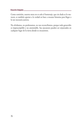 Chacarita-Colegiales

Como comisión, nuestra meta no es solo el homenaje, que sin duda se lo me-
recen, es también aportar a la verdad en base a rescatar historias para llegar a
la tan necesaria justicia.

No olvidamos, no perdonamos, no nos reconciliamos, porque todo genocidio
es imprescriptible y no amnistiable. Sus ejecutores pueden ser enjuiciados en
cualquier lugar de la tierra donde se encuentren.




76
 