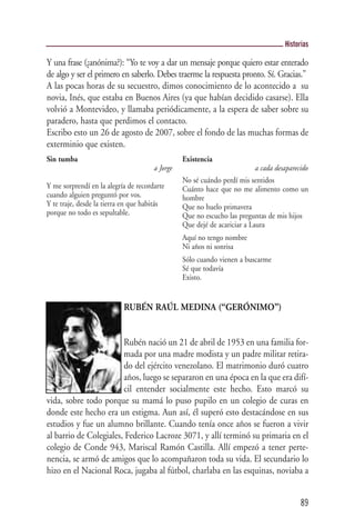 Historias

Y una frase (¿anónima?): “Yo te voy a dar un mensaje porque quiero estar enterado
de algo y ser el primero en saberlo. Debes traerme la respuesta pronto. Sí. Gracias.”
A las pocas horas de su secuestro, dimos conocimiento de lo acontecido a su
novia, Inés, que estaba en Buenos Aires (ya que habían decidido casarse). Ella
volvió a Montevideo, y llamaba periódicamente, a la espera de saber sobre su
paradero, hasta que perdimos el contacto.
Escribo esto un 26 de agosto de 2007, sobre el fondo de las muchas formas de
exterminio que existen.
Sin tumba                                       Existencia
                                      a Jorge                             a cada desaparecido
                                                No sé cuándo perdí mis sentidos
Y me sorprendí en la alegría de recordarte      Cuánto hace que no me alimento como un
cuando alguien preguntó por vos.                hombre
Y te traje, desde la tierra en que habitás      Que no huelo primavera
porque no todo es sepultable.                   Que no escucho las preguntas de mis hijos
                                                Que dejé de acariciar a Laura
                                                Aquí no tengo nombre
                                                Ni años ni sonrisa
                                                Sólo cuando vienen a buscarme
                                                Sé que todavía
                                                Existo.


                           RUBÉN RAÚL MEDINA (“GERÓNIMO”)


                        Rubén nació un 21 de abril de 1953 en una familia for-
                        mada por una madre modista y un padre militar retira-
                        do del ejército venezolano. El matrimonio duró cuatro
                        años, luego se separaron en una época en la que era difí-
                        cil entender socialmente este hecho. Esto marcó su
vida, sobre todo porque su mamá lo puso pupilo en un colegio de curas en
donde este hecho era un estigma. Aun así, él superó esto destacándose en sus
estudios y fue un alumno brillante. Cuando tenía once años se fueron a vivir
al barrio de Colegiales, Federico Lacroze 3071, y allí terminó su primaria en el
colegio de Conde 943, Mariscal Ramón Castilla. Allí empezó a tener perte-
nencia, se armó de amigos que lo acompañaron toda su vida. El secundario lo
hizo en el Nacional Roca, jugaba al fútbol, charlaba en las esquinas, noviaba a


                                                                                          89
 