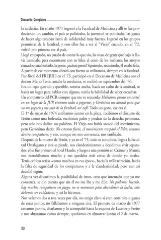 Chacarita-Colegiales

la tardecita. En el año 1971 ingresó a la Facultad de Medicina y allí se fue pro-
duciendo un cambio, el país se politizaba, la juventud se politizaba, las ganas
de hacer algo creaban lazos de solidaridad muy fuertes. Ingresó en los grupos
peronistas de la facultad, y con ellos fue a ver al “Viejo” cuando, en el ‘72,
volvió por primera vez al país.
Llegó empapado, no paraba de contar lo que vio, las masa de gente que bajo la llu-
via caminaba para encontrarse con su líder, el cerco de los militares, los arroyos
cruzados para burlarlo, la gente, ¡cuánta gente! Siguiendo, resistiendo, él estaba feliz.
A partir de ese momento abrazó con fuerza su militancia, siempre en la facultad.
Fue fiscal del FREJULI en el ‘73, participó en el Decanato de Medicina con el
doctor Mario Testa, amaba la medicina, se recibió en septiembre del ‘76.
Era un tipo querido y querible, sonrisa ancha, hacía un culto de la amistad, se
hacía un lugar para hablar con alguno, teníia la habilidad de saber escuchar.
Un compañero del PCR siempre que me ve recuerda: Habíamos puesto un cartel
en un lugar de la JUP, vinieron todos a pegarme, y Gerónimo me abrazó para que
no me peguen y me sacó de la facultad, así zafé. Todo un gesto, ese era él.
El 1º de mayo de 1974 estábamos juntos en la plaza, recibimos el discurso de
Perón como una bofetada, recibimos palos y piedras de la derecha peronista,
pero solo nos dolían sus palabras. El Viejo nos había sacado del movimiento,
pero Gerónimo decía: No estamos fuera, el movimiento traspasó al líder, estamos
dentro compañeros, y eso, aunque no nos convencía, nos entibiaba.
Después de la muerte de Perón, y ya en el ‘75, todo se complicó, llegó a la facul-
tad Ottalagano y ésta se pierde, nos clandestinizamos y decidimos vivir separa-
dos, él se fue primero al hotel Haedo, y luego a una pensión en Crámer y Maure;
nos extrañábamos mucho y eso quedaba más cerca de donde yo estaba.
Tenía críticas serias -como muchos en esa época-, hacia la militarización, hacia
la falta de seguridad de los compañeros y a la clandestinidad, pero aun así
decidió seguir.
Alguna vez discutimos la posibilidad de irnos, creo que intentaba que yo me
convenza, se dio cuenta que sin él no me iba y me dijo: No podemos hacerlo,
hay muchos compañeros en juego, no es momento para abandonar la lucha, solo
debemos ser cuidadosos, y así lo hicimos.
Nos veíamos dos o tres veces por día, no tengo claro si eran controles o ganas
de estar juntos, no fallábamos a ninguna cita. El primero de marzo de 1977
cenamos juntos, charlamos y lo acompañé hasta la esquina de Lacroze y Freire
y nos abrazamos como siempre, quedamos en almorzar juntos el 2 de marzo.


90
 