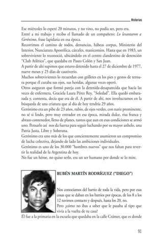 Historias

Ese miércoles lo esperé 20 minutos, y no vino, no podía ser, pero era.
Entré a mi trabajo y recibo el llamado de un compañero: Lo levantaron a
Gerónimo, frase lapidaria en esa época.
Recorrimos el camino de todos, denuncias, hábeas corpus, Ministerio del
Interior, Nunciatura Apostólica, cárceles, manicomios. Hasta que en 1983, un
sobreviviente lo reconoció, ubicándolo en el centro clandestino de detención
“Club Atlético”, que quedaba en Paseo Colón y San Juan.
A partir de ahí supimos que estuvo detenido hasta el 27 de diciembre de 1977,
nueve meses y 25 días de cautiverio.
Muchos sobrevivientes lo recuerdan con grilletes en los pies y gestos de ternu-
ra porque él curaba sus ojos, sus heridas, algunas veces operó.
Otros aseguran que formó pareja con la detenida-desaparecida que hacía las
veces de enfermera, Graciela Laura Pérez Rey, “Soledad”. Ella quedó embara-
zada y, contenta, decía que era de él. A partir de ahí, nos involucramos en la
búsqueda de una criatura que al día de hoy tendría 29 años.
Gerónimo era un pibe de 23 años, rubio, de ojos verdes, con nariz prominente,
no sé si lindo, pero muy entrador en esa época, mirada dulce, risa franca y
abrazo contenedor, lleno de planes, tantos que aun en esas condiciones se armó
uno. Pensarlo así nos da fuerza para seguir luchando por su mayor anhelo, una
Patria Justa, Libre y Soberana.
Gerónimo era uno más de los que concientemente asumieron un compromiso
de lucha colectiva, dejando de lado las ambiciones individuales.
Gerónimo es uno de los 30.000 “hombres nuevos” que nos faltan para rever-
tir la realidad de la Argentina de hoy.
No fue un héroe, no quiso serlo, era un ser humano por donde se lo mire.


                         RUBÉN MARTÍN RODRÍGUEZ (“DIEGO”)


                         Nos conocíamos del barrio de toda la vida, pero por esas
                         cosas que se daban en los barrios por épocas, de los 8 a los
                         12 tuvimos contacto y después, hasta los 20, no.
                         Pero ¿cómo no ibas a saber que le pasaba al tipo que
                         vivía a la vuelta de tu casa?
Él fue a la primaria en la escuela que quedaba en la calle Crámer, que es donde


                                                                                  91
 