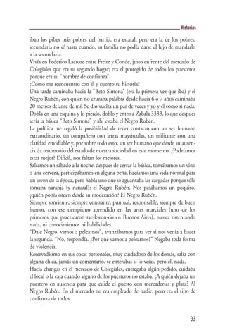 Historias

iban los pibes más pobres del barrio, era estatal, pero era la de los pobres,
secundaria no sé hasta cuando, su familia no podía darse el lujo de mandarlo
a la secundaria.
Vivía en Federico Lacroze entre Freire y Conde, justo enfrente del mercado de
Colegiales que era su segundo hogar; era el protegido de todos los puesteros
porque era su “hombre de confianza”.
¿Cómo me reencuentro con él y cuento su historia?
Una tarde caminaba hacia la “Beto Simona” (era la primera vez que iba) y el
Negro Rubén, con quien no cruzaba palabra desde hacia 6 ó 7 años caminaba
20 metros delante de mí. Se dio vuelta un par de veces y yo y él como si nada.
Dobla en una esquina y lo pierdo, doblo y entro a Zabala 3333, lo que después
sería la básica “Beto Simona” y ahí estaba el Negro Rubén.
La política me regaló la posibilidad de tener contacto con un ser humano
extraordinario, un compañero con letras mayúsculas, un militante con una
claridad envidiable y, por sobre todo esto, un ser humano que desde su ausen-
cia da testimonio del estado de nuestra sociedad en este momento. ¿Podríamos
estar mejor? Difícil, nos faltan los mejores.
Salíamos un sábado a la noche, después de cerrar la básica, tomábamos un vino
o una cerveza, participábamos en alguna peña, hacíamos una vida normal para
un joven de la época, pero había uno que se aguantaba las cargadas porque sólo
tomaba naranja (y natural): el Negro Rubén. Nos pasábamos un poquito,
¿quién ponía orden desde su moderación? El Negro Rubén.
Siempre sonriente, siempre constante, puntual, responsable, siempre de buen
humor, con ese tiempismo aprendido en las artes marciales (uno de los
primeros que practicaron tae-kwon-do en Buenos Aires), nunca ostentando
nada, ni conocimientos ni habilidades.
“Dale Negro, vamos a pelearnos”, avanzábamos para ver si nos venía a hacer
la segunda. “No, respondía. ¿Por qué vamos a pelearnos?” Negaba toda forma
de violencia.
Reservadísimo en sus cosas personales, muy cuidadoso de los demás, salía con
alguna chica, jamás un comentario, te enterabas si lo veías, pero él, nada.
Hacía changas en el mercado de Colegiales, entregaba algún pedido, cuidaba
el local o la caja cuando alguno de los puesteros no estaba. ¿A quién dejaba un
puestero en ausencia para que cuide el puesto con mercaderías y plata? Al
Negro Rubén. En el mercado no era empleado de nadie, pero era el tipo de
confianza de todos.


                                                                             93
 