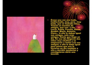 •

Érase una vez una hada,
hadita-hada, muy, pero muy
hada, que se llamaba Elisa.
Tenían un montón de
amigas, que son : Lola,
Lucía, Paola, Fresita, Ainoa,
Anabel, María, Antonia,
Clara… A ella le daban igual
sus amigas, solo eran
amigas. Hasta que llegó un
día. En ese día llegaron dos
niños muy chulitos y se
empezaron a meter con sus
amigas; a ella le daba igual
pero pensó que eso le
hicieron un día también a
ella y decidió ayudarlas y
consiguieron darle una
lección

 