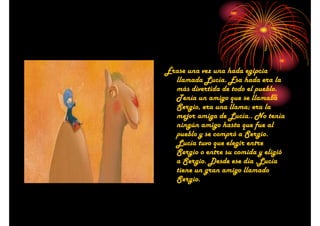 Érase una vez una hada egipcia
llamada Lucía. Esa hada era la
más divertida de todo el pueblo.
Tenía un amigo que se llamaba
Sergio, era una llama; era la
mejor amiga de Lucía.. No tenía
ningún amigo hasta que fue al
pueblo y se compró a Sergio.
Lucía tuvo que elegir entre
Sergio o entre su comida y eligió
a Sergio. Desde ese día ,Lucía
tiene un gran amigo llamado
Sergio.

 