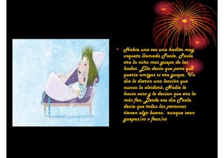 • Había una vez una hadita muy
coqueta llamada Paola. Paola
era la niña mas guapa de las
hadas. Ella decía que para qué
quería amigas si era guapa. Un
día le dieron una lección que
nunca la olvidará. Nadie le
hacía caso y le decían que era la
más fea. Desde ese día Paola
decía que todas las personas
tienen algo bueno, aunque sean
guapas/os o feas/os

 