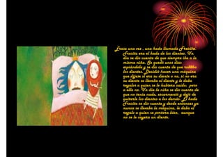 Érase una vez , una hada llamada Fresita.
Fresita era el hada de los dientes. Un
día se dio cuenta de que siempre iba a la
misma niña. Se quedó unos días
espiándola y se dio cuenta de que robaba
los dientes. Decidió hacer una máquina
que dijese si era su diente o no, si no era
su diente se llevaba el diente y le daba
regalos a quien se le hubiera caído; pero
a ella no. Un día la niña se dio cuenta de
que no tenía nada, escarmentó y dejó de
quitarle los dientes a los demás. El hada
Fresita se dio cuenta y desde entonces ya
nunca se llevaba la máquina, le daba el
regalo a quien se portara bien, aunque
no se le cayera un diente.

 