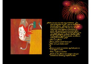 Había una vez una niña muy misteriosa. Esa
niña le llamaban la loca, pero en realidad se
llamaba Ainoa., Ainoa era una niña lista,
le encantaba estudiar. Un día una de las
niñas de la clase bajaron a buscarla y no
estaba. Se separaron para buscarla. Elisa ,
Irene y Lucía decidieron buscarla juntas y en
otro grupo Ángeles y Paola. Cuando Elisa,
Irene y Lucía bajaron al desván, no vieron a
nadie y al momento: ¡plaf!.
- Pero si es Ainoa
- Ainoa ¿desde cuándo haces eso?
-¡¡Ohh, no!! ¿me habéis visto?
- Sí
- Bueno os cuento mi secreto, soy hada pero no
se lo digáis a nadie .
-Vale; confía en nosotras
Desde ese día Ainoa tuvo amigas a las que
contarle sus secretos y confiar en ellas

 