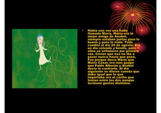 •

Había una vez una hada
llamada María. María era la
mejor amiga de Anabel,
siempre estaban juntas para lo
bueno y para lo malo. Todo
cambió el día 24 de agosto. Era
un día soleado y bonito, pero
ellas se enfadaron por primera
vez. Creían que eso no iba a
pasar nunca hasta que pasó.
Fue porque decía María que
Mario Casas era mas guapo
que Pablo Alborán y Anabel
decía lo contrario. Al día
siguiente se dieron cuenta que
daba igual que lo que
importaba era el cariño que
tenían entre las dos aunque
tuviesen gustos distintos.

 