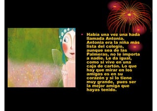 • Había una vez una hada
llamada Antonia.
Antonia era la niña más
lista del colegio,
aunque sea de las
Palmeras, no le importa
a nadie. Le da igual,
como si vive en una
caja de cartón. Lo que
hay que mirar en los
amigos es en su
corazón y si lo tiene
muy grande, pues ser
la mejor amiga que
hayas tenido.

 