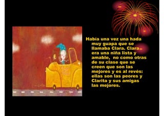 Había una vez una hada
muy guapa que se
llamaba Clara. Clara
era una niña lista y
amable, no como otras
de su clase que se
creen que son las
mejores y es al revés:
ellas son las peores y
Clarita y sus amigas
las mejores.

 
