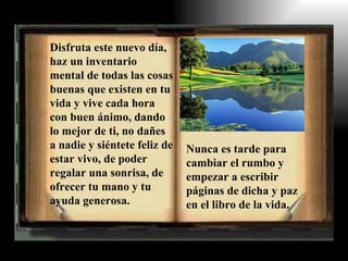 Disfruta este nuevo día,
haz un inventario
mental de todas las cosas
buenas que existen en tu
vida y vive cada hora
con buen ánimo, dando
lo mejor de ti, no dañes
a nadie y siéntete feliz de   Nunca es tarde para
estar vivo, de poder          cambiar el rumbo y
regalar una sonrisa, de       empezar a escribir
ofrecer tu mano y tu          páginas de dicha y paz
ayuda generosa.               en el libro de la vida.
 