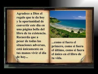 Agradece a Dios el
regalo que te da hoy
y la oportunidad de
convertir este día en
una página bella del
libro de tu existencia.
Recuerda que a
pesar de todas las        ...como si fuera el
situaciones adversas,     primero, como si fuera
está únicamente en        el último, como si fuera
tus manos vivir el día    el único en el libro de
de hoy...                 tu vida.
 