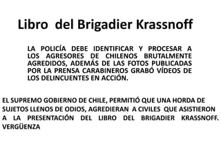 Libro del Brigadier Krassnoff
      LA POLICÍA DEBE IDENTIFICAR Y PROCESAR A
      LOS AGRESORES DE CHILENOS BRUTALMENTE
      AGREDIDOS, ADEMÁS DE LAS FOTOS PUBLICADAS
      POR LA PRENSA CARABINEROS GRABÓ VÍDEOS DE
      LOS DELINCUENTES EN ACCIÓN.

EL SUPREMO GOBIERNO DE CHILE, PERMITIÓ QUE UNA HORDA DE
SUJETOS LLENOS DE ODIOS, AGREDIERAN A CIVILES QUE ASISTIERON
A LA PRESENTACIÓN DEL LIBRO DEL BRIGADIER KRASSNOFF.
VERGÜENZA
 