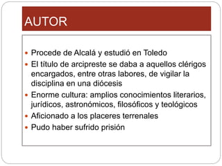 AUTOR
Procede de Alcalá y estudió en Toledo
El título de arcipreste se daba a aquellos clérigos
encargados, entre otras labores, de vigilar la
disciplina en una diócesis
Enorme cultura: amplios conocimientos literarios,
jurídicos, astronómicos, filosóficos y teológicos
Aficionado a los placeres terrenales
Pudo haber sufrido prisión