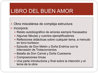 LIBRO DEL BUEN AMOR
Obra miscelánea de compleja estructura
Incorpora:
Relato autobiográfico de amores siempre fracasados
Algunas fábulas y cuentos ejemplificadores
Reflexiones didácticas sobre cualquier tema, a menudo
en tono burlesco
Episodio de Don Melón y Doña Endrina con la
intercesión de Trotaconventos
Batalla de Don Carnal y Doña Cuaresma
Composiciones líricas
Una parte introductoria y final sobre la intención y el
tema de la obra