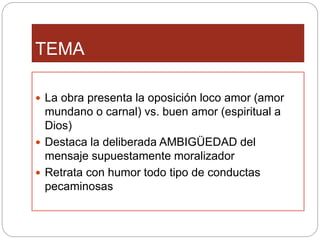 TEMA
La obra presenta la oposición loco amor (amor
mundano o carnal) vs. buen amor (espiritual a
Dios)
Destaca la deliberada AMBIGÜEDAD del
mensaje supuestamente moralizador
Retrata con humor todo tipo de conductas
pecaminosas
