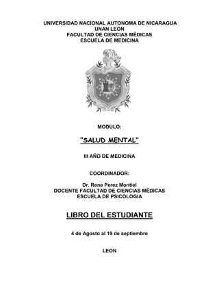 UNIVERSIDAD NACIONAL AUTONOMA DE NICARAGUA
UNAN LEON
FACULTAD DE CIENCIAS MÉDICAS
ESCUELA DE MEDICINA
MODULO:
“SALUD MENTAL”
III AÑO DE MEDICINA
COORDINADOR:
Dr. Rene Perez Montiel
DOCENTE FACULTAD DE CIENCIAS MÉDICAS
ESCUELA DE PSICOLOGIA
LIBRO DEL ESTUDIANTE
4 de Agosto al 19 de septiembre
LEON
 