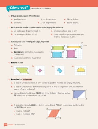 ¿Cómo vas? Desarrolla en tu cuaderno
Unidad 2 • Nuestro entorno
106
1. Dibuja 2 rectángulos diferentes de:
a. igual perímetro.
b. igual área.
c. 10 cm de perímetro.
d. 22 cm de perímetro.
e. 24 cm2
de área.
f. 36 cm2
de área.
2. Escribe cuáles son las posibles medidas del largo y del ancho de:
a. Un rectángulo de perímetro 20 m.
b. Un rectángulo de área 18 cm2
.
c. Un rectángulo de área 13 cm2
.
d. Un rectángulo cuya área es mayor que
10 cm2
y menor que 15 cm2
.
3. Calcula para cada rectángulo; luego, responde.
a. Perímetro
b. Área
c. Compara los perímetros. ¿Son iguales
o diferentes?
d. ¿Cuál rectángulo tiene mayor área?
4. Estima el área.
a. b. c. d.
5. Resuelve los problemas .
a. El área de un rectángulo es 25 cm2
. Escribe las posibles medidas del largo y del ancho.
b. El área de una alfombra de forma rectangular es 24 m2
y su largo mide 6 m. ¿Cuánto mide
su ancho?, ¿y su perímetro?
c. Las medidas del rectángulo ABCD son 10 cm de largo y 6 cm de ancho.
BE mide 3 cm. ¿Cuál es el área de AECD?
d. El área del rectángulo EFGH es 36 cm2
. La medida de HG es 3 veces mayor que la medida
de HJ. EH mide 4 cm.
• ¿Cuánto mide EI?
• ¿Cuál es el área de EIGJ?
A
D
B
C
E
E
H
F
G
I
J
1 cm
1 cm
A
B
E
F
H
G
D I L
J
M P
O
N
K
C
 