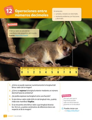 Unidad 3 • Los animales
154
Operaciones entre
números decimales
En la lección:
• sumarás y restarás con decimales.
• resolverás problemas con fracciones
y decimales.
Actívate
1. ¿Cómo se puede expresar numéricamente la longitud del
lémur ratón de la imagen?
2. ¿Cómo se expresa la longitud anterior mediante un número
decimal hasta la centésima?
3. ¿Se podría expresar esa longitud como una fracción?
4. Si otro lémur ratón mide 0,04 cm de longitud más, ¿cuánto
mide este mamífero? Explica.
5. Si se encuentra otro lémur ratón cuya longitud alcanza
los 10,3 cm, ¿cuántos centímetros de diferencia tiene con
respecto al de la imagen?
Reflexiona
¿Por qué crees que es
importante estudiar
cada una de las especies
presentes en la naturaleza?
El lémur ratón es uno de los
mamíferos más pequeños del mundo.
Fuente: https://n9.cl/qe04
Puedes iniciar con
https://n9.cl/kvc7
Lección
12
 