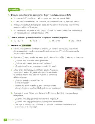 en tu cuaderno
Practica
1. Crea una pregunta usando los siguientes datos y resuelve para responderla:
a. En un curso de 25 estudiantes, cada uno paga una cuota mensual de $500.
b. La comuna «Canelos» instaló 108 luminarias, de forma equitativa, a lo largo de 9 barrios.
c. Para su cumpleaños, Isabel compró 5 bolsas de 140 gramos de chocolate para derretir y
poner en moldes de 50 gramos.
d. En una campaña ambiental se han ubicado 3 plantas por metro cuadrado en un terreno de
124 metros cuadrados. Cada planta costó $700.
2. Crea un problema que se resuelva con la expresión numérica propuesta.
a. 432 + (12 • 7) b. 96 : 3 – 13 c. 145 : 5 • 10 d. 280 – (112 : 4)
3. Resuelve los problemas .
a. Simone tiene 500 m de cuerda en su ferretería. Un cliente le pidió cuerda para amarrar
cincuenta paquetes con 2 m cada uno. Otro cliente compró 277 m de la misma cuerda.
¿Cuánta cuerda le quedó?
b. Pedro tiene 33 años y sus dos hermanos, Josefa y Manuel, tienen 24 y 29 años, respectivamente.
• ¿Cuántos años más tiene Pedro que Josefa?
• ¿Cuántos años menos tiene Manuel que Pedro?
• ¿En cuántos años más sus edades sumarán 101 años?
c. Julieta tendrá 6 invitados y decidió hacer galletas. A cada uno
le dará igual cantidad de galletas y las agrupó amarrándolas,
tal como se observa en la foto. Tres invitados se comieron 6
galletas cada uno.
• ¿Cuántas galletas quedaron para los
demás invitados?
• Si cada uno de los invitados que no comieron galletas
dividen el resto en igual cantidad, ¿cuántas come cada uno?
d. El negocio A vende 20 L de jugo diariamente. El negocio B vende 6 L más por día que
el negocio A.
• ¿Cuántos litros de jugo vende diariamente el negocio B?
• ¿Cuántos litros de jugo venden los dos negocios diariamente?
• Si el jugo es envasado en botellas de 2 L, ¿cuántas botellas vende diariamente el
negocio A?, ¿y el negocio B?
Unidad 1 • Los deportes
48
 
